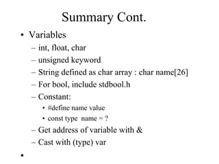 Summary Cont.
• Variables
– int, float, char
– unsigned keyword
– String defined as char array : char name[26]
– For bool, include stdbool.h
– Constant:
• #define name value
• const type name = ?
– Get address of variable with &
– Cast with (type) var
•
 