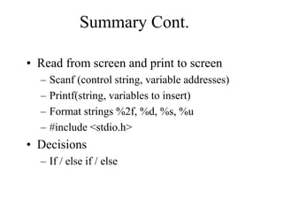 Summary Cont.
• Read from screen and print to screen
– Scanf (control string, variable addresses)
– Printf(string, variables to insert)
– Format strings %2f, %d, %s, %u
– #include <stdio.h>
• Decisions
– If / else if / else
 