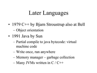 Later Languages
• 1979 C++ by Bjarn Stroustrup also at Bell
– Object orientation
• 1991 Java by Sun
– Partial compile to java bytecode: virtual
machine code
– Write once, run anywhere
– Memory manager – garbage collection
– Many JVMs written in C / C++
 