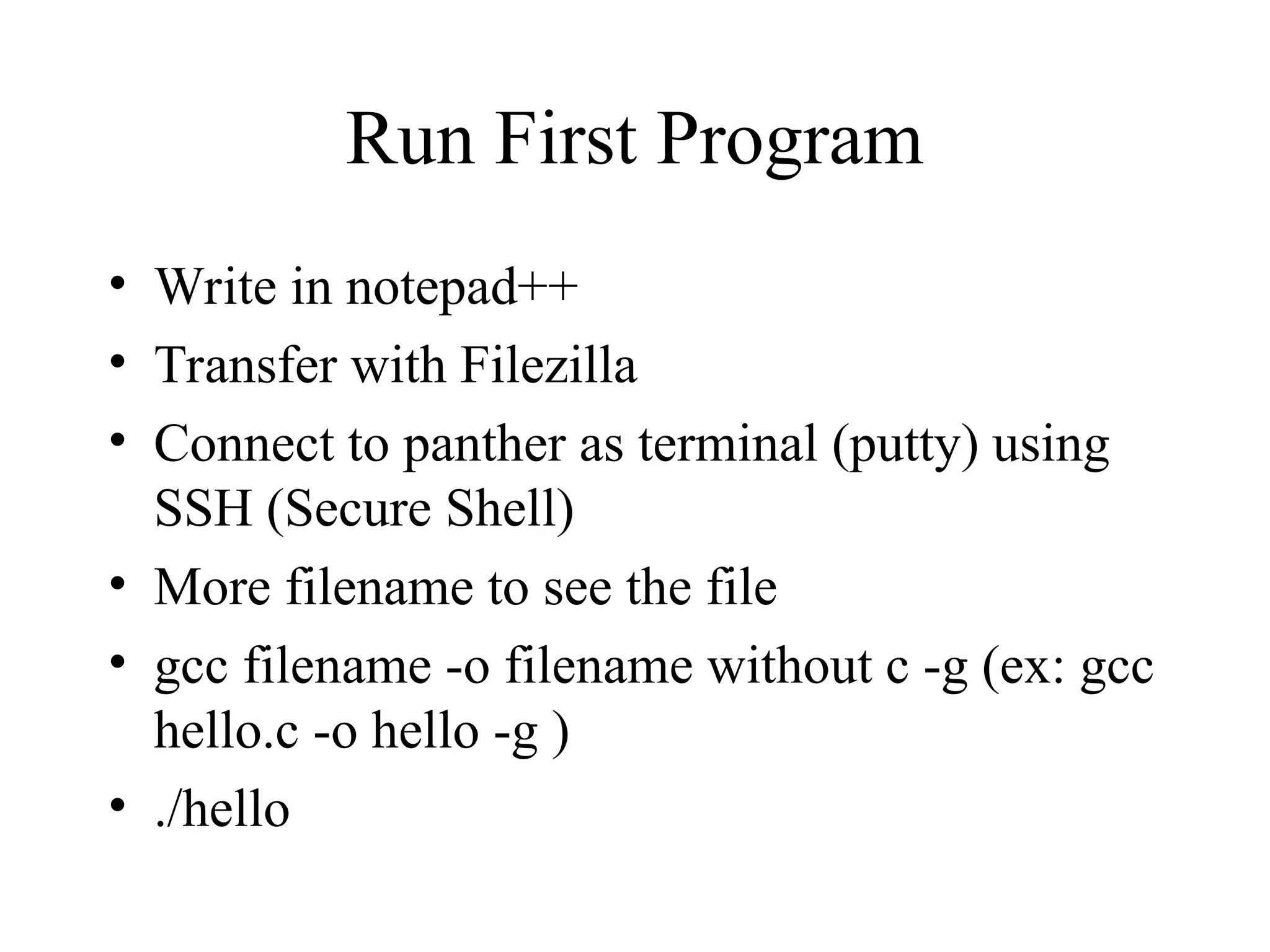 Run First Program
• Write in notepad++
• Transfer with Filezilla
• Connect to panther as terminal (putty) using
SSH (Secure Shell)
• More filename to see the file
• gcc filename -o filename without c -g (ex: gcc
hello.c -o hello -g )
• ./hello
 