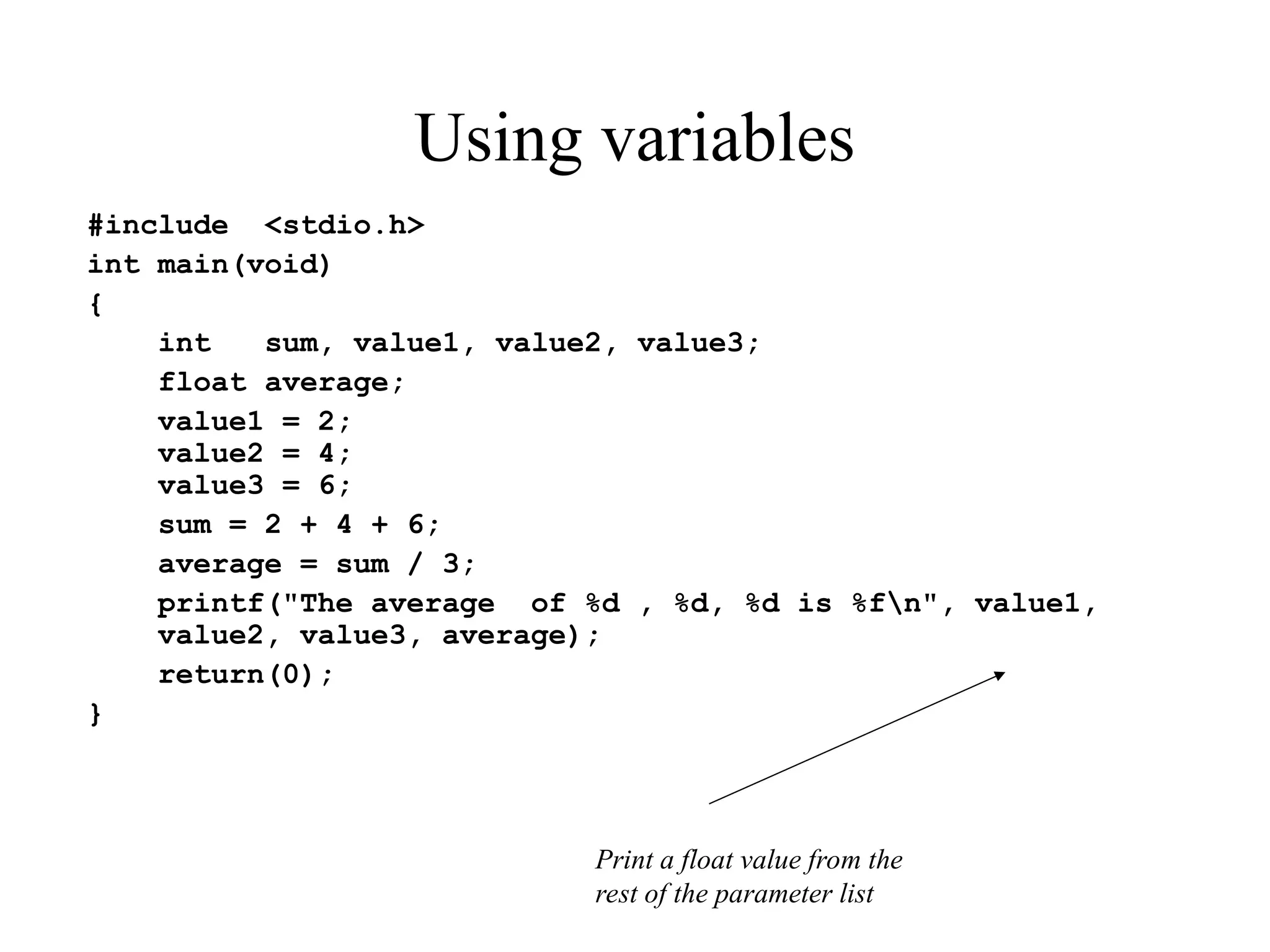 Using variables
#include <stdio.h>
int main(void)
{
int sum, value1, value2, value3;
float average;
value1 = 2;
value2 = 4;
value3 = 6;
sum = 2 + 4 + 6;
average = sum / 3;
printf("The average of %d , %d, %d is %fn", value1,
value2, value3, average);
return(0);
}
Print a float value from the
rest of the parameter list
 