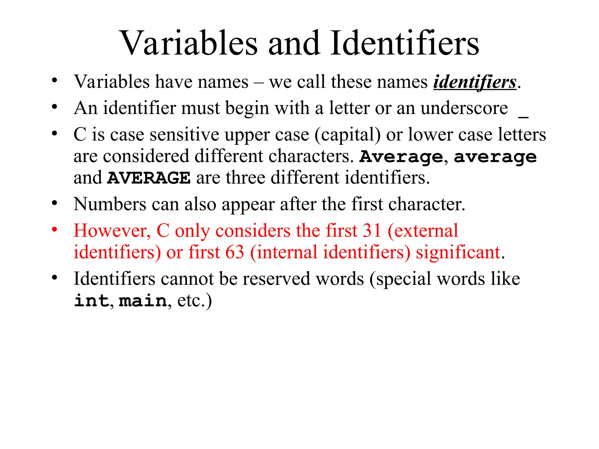 Variables and Identifiers
• Variables have names – we call these names identifiers.
• An identifier must begin with a letter or an underscore _
• C is case sensitive upper case (capital) or lower case letters
are considered different characters. Average, average
and AVERAGE are three different identifiers.
• Numbers can also appear after the first character.
• However, C only considers the first 31 (external
identifiers) or first 63 (internal identifiers) significant.
• Identifiers cannot be reserved words (special words like
int, main, etc.)
 