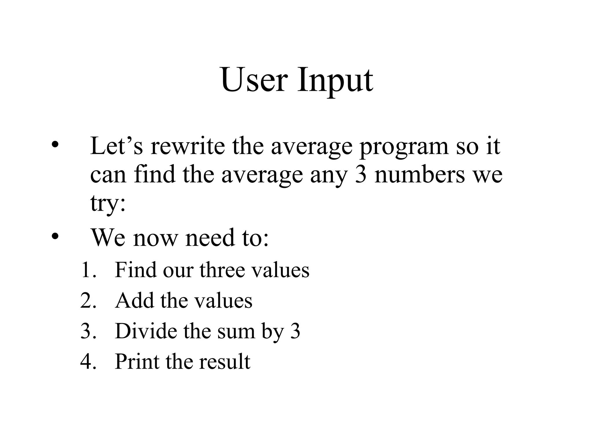User Input
• Let’s rewrite the average program so it
can find the average any 3 numbers we
try:
• We now need to:
1. Find our three values
2. Add the values
3. Divide the sum by 3
4. Print the result
 