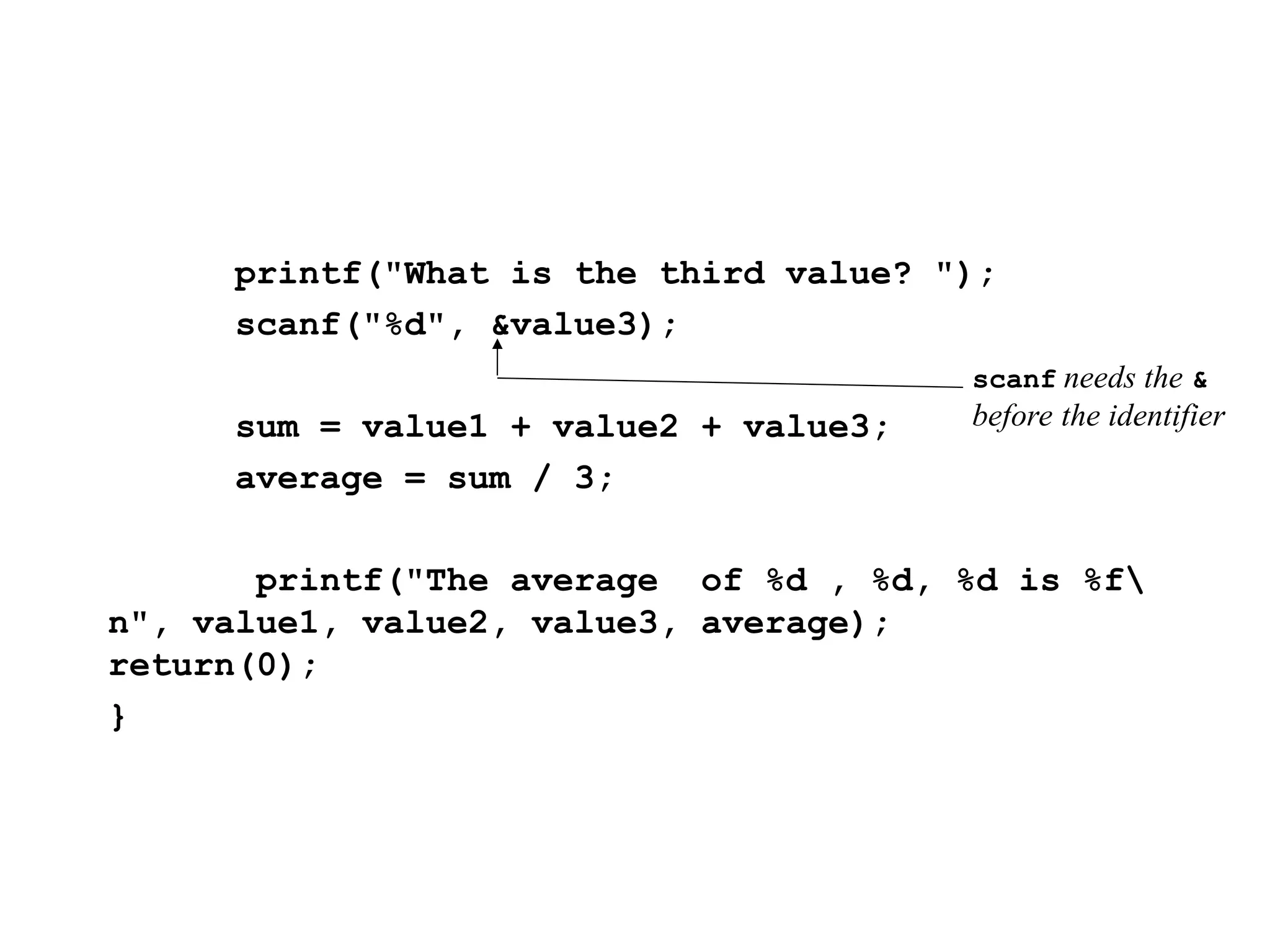 printf("What is the third value? ");
scanf("%d", &value3);
sum = value1 + value2 + value3;
average = sum / 3;
printf("The average of %d , %d, %d is %f
n", value1, value2, value3, average);
return(0);
}
scanf needs the &
before the identifier
 