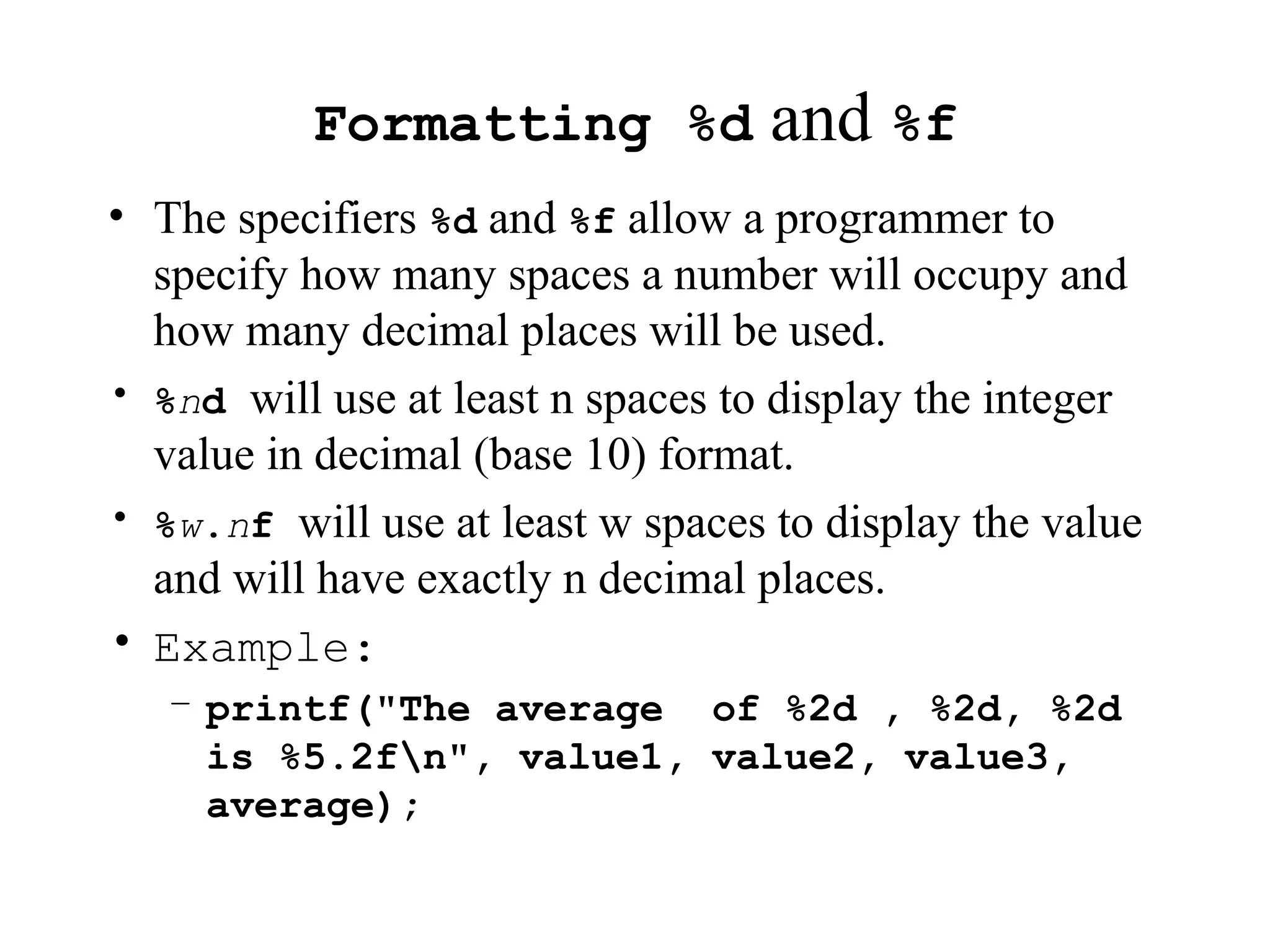 Formatting %d and %f
• The specifiers %d and %f allow a programmer to
specify how many spaces a number will occupy and
how many decimal places will be used.
• %nd will use at least n spaces to display the integer
value in decimal (base 10) format.
• %w.nf will use at least w spaces to display the value
and will have exactly n decimal places.
• Example:
– printf("The average of %2d , %2d, %2d
is %5.2fn", value1, value2, value3,
average);
 
