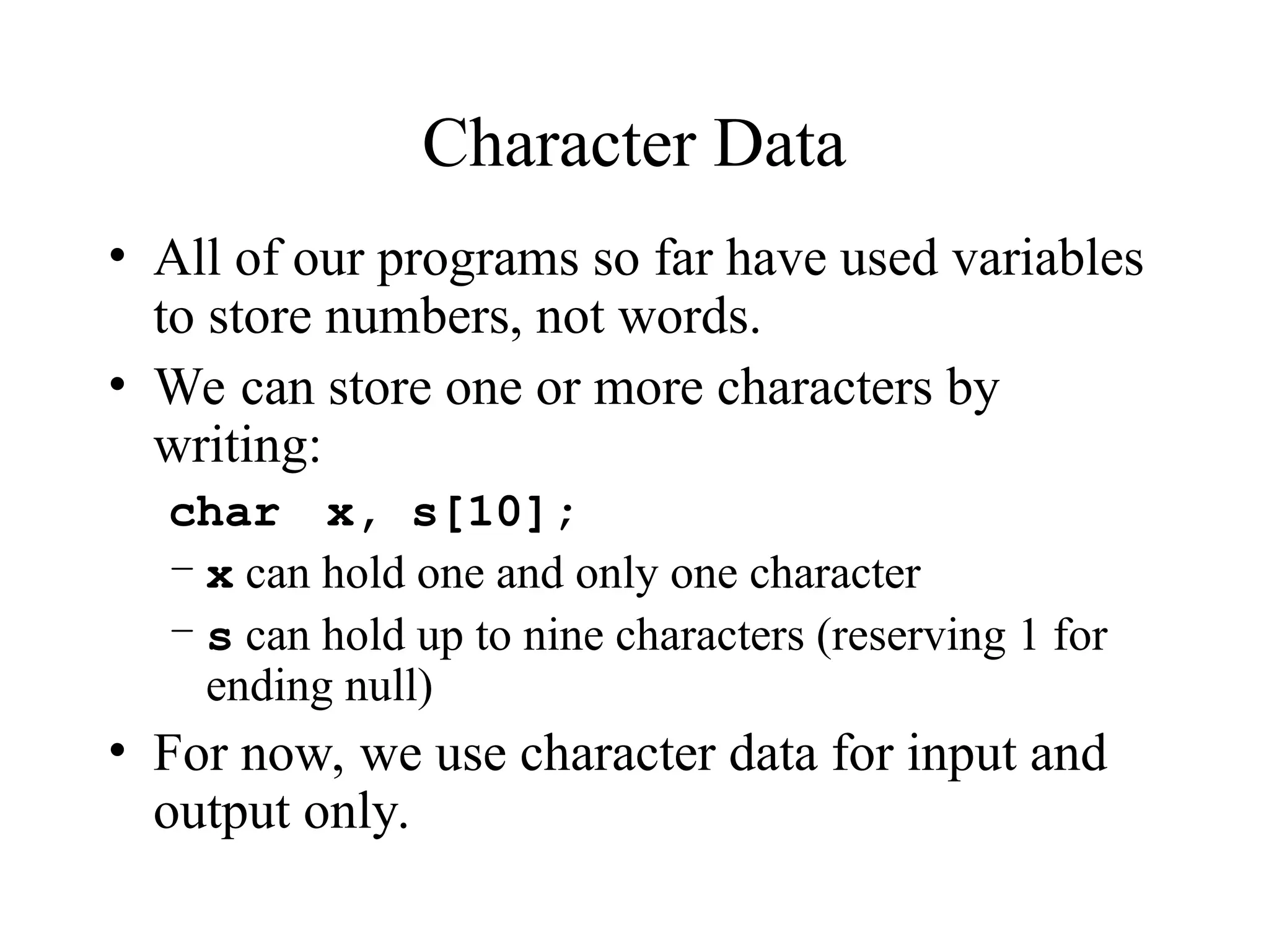 Character Data
• All of our programs so far have used variables
to store numbers, not words.
• We can store one or more characters by
writing:
char x, s[10];
– x can hold one and only one character
– s can hold up to nine characters (reserving 1 for
ending null)
• For now, we use character data for input and
output only.
 