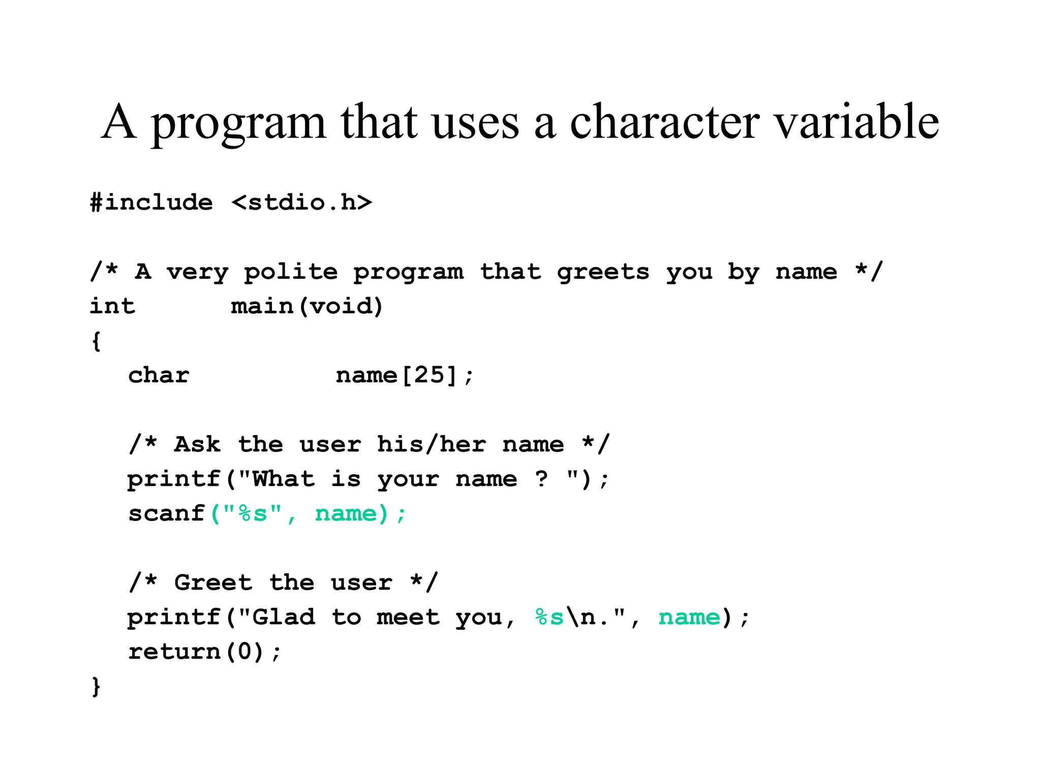 A program that uses a character variable
#include <stdio.h>
/* A very polite program that greets you by name */
int main(void)
{
char name[25];
/* Ask the user his/her name */
printf("What is your name ? ");
scanf("%s", name);
/* Greet the user */
printf("Glad to meet you, %sn.", name);
return(0);
}
 