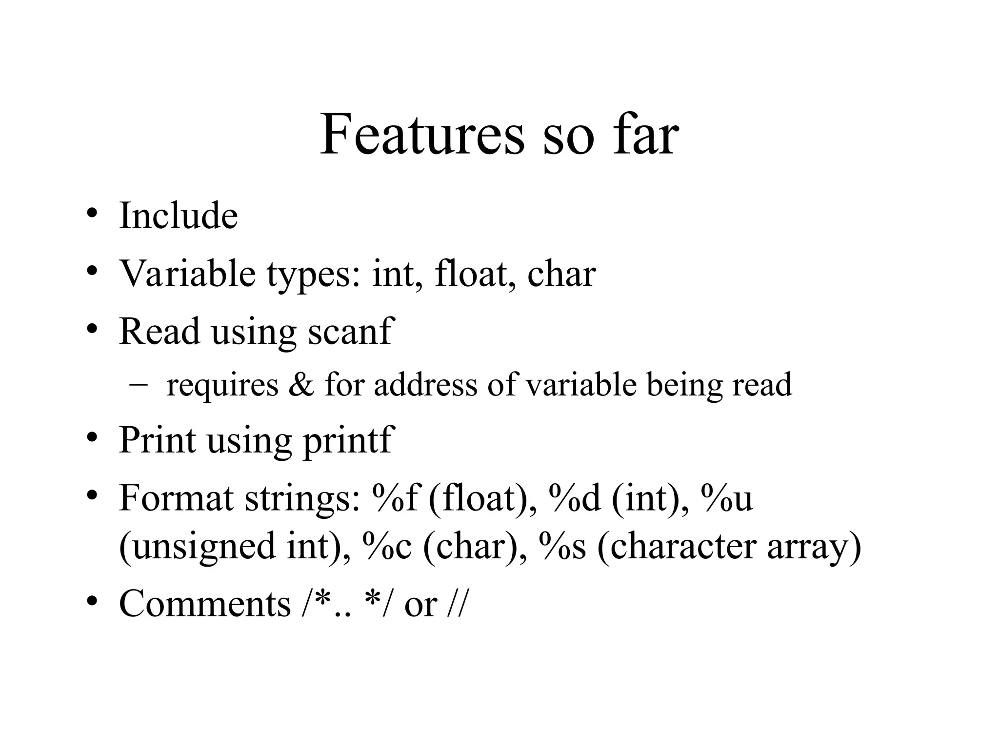 Features so far
• Include
• Variable types: int, float, char
• Read using scanf
– requires & for address of variable being read
• Print using printf
• Format strings: %f (float), %d (int), %u
(unsigned int), %c (char), %s (character array)
• Comments /*.. */ or //
 