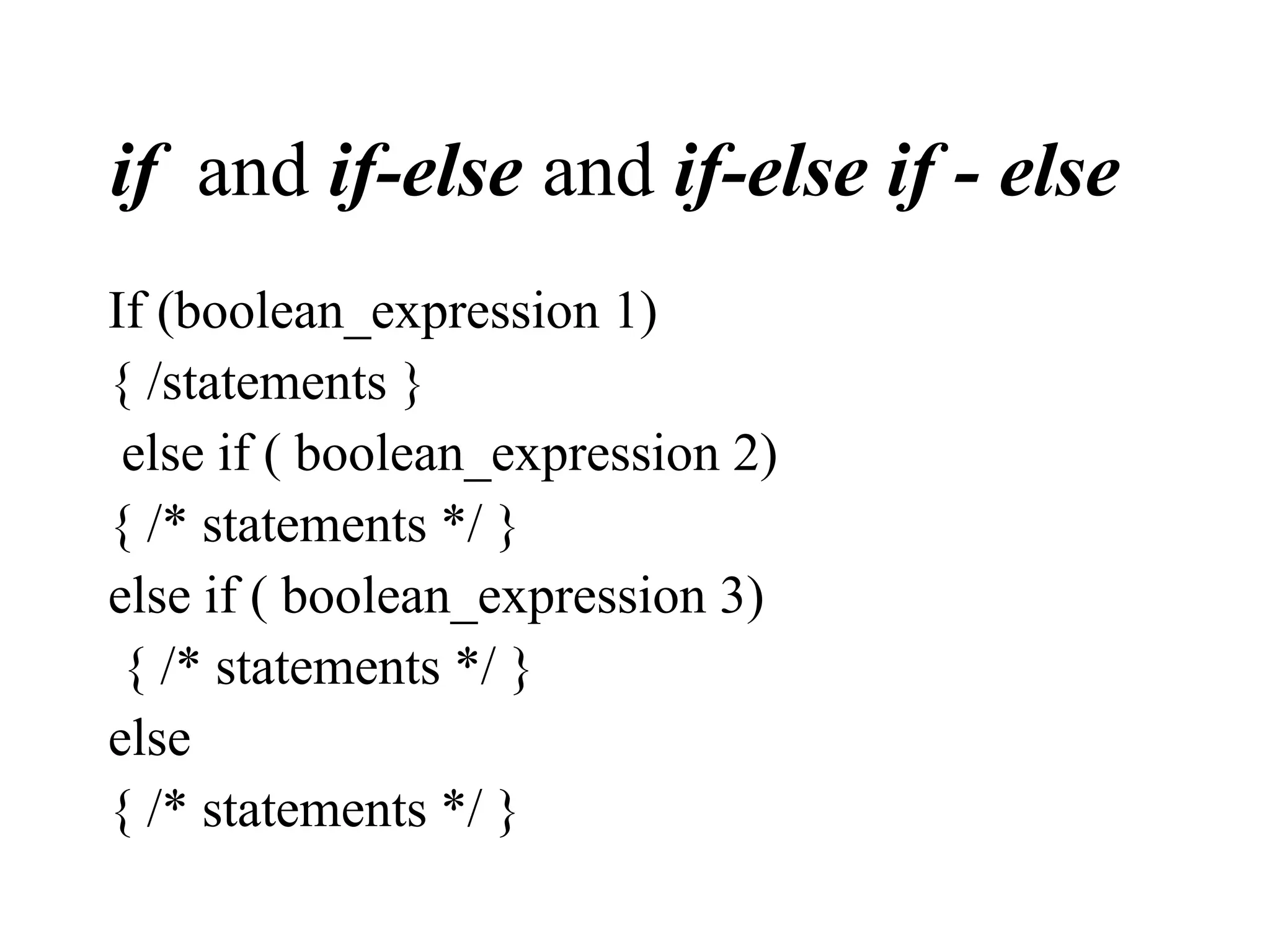 if and if-else and if-else if - else
If (boolean_expression 1)
{ /statements }
else if ( boolean_expression 2)
{ /* statements */ }
else if ( boolean_expression 3)
{ /* statements */ }
else
{ /* statements */ }
 