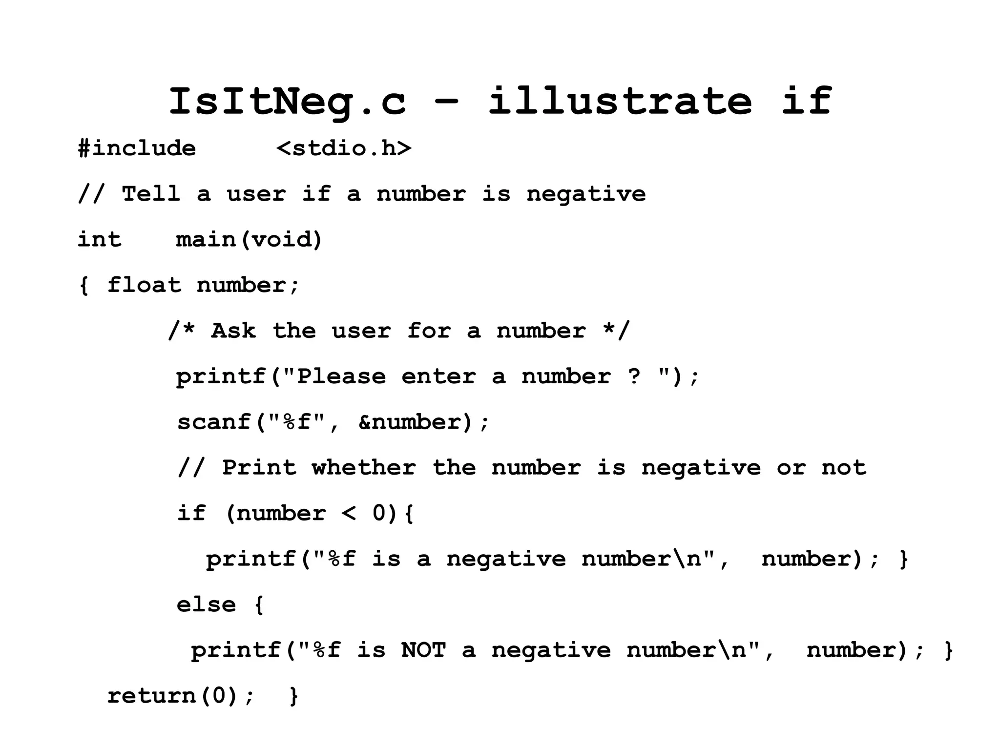 IsItNeg.c – illustrate if
#include <stdio.h>
// Tell a user if a number is negative
int main(void)
{ float number;
/* Ask the user for a number */
printf("Please enter a number ? ");
scanf("%f", &number);
// Print whether the number is negative or not
if (number < 0){
printf("%f is a negative numbern", number); }
else {
printf("%f is NOT a negative numbern", number); }
return(0); }
 