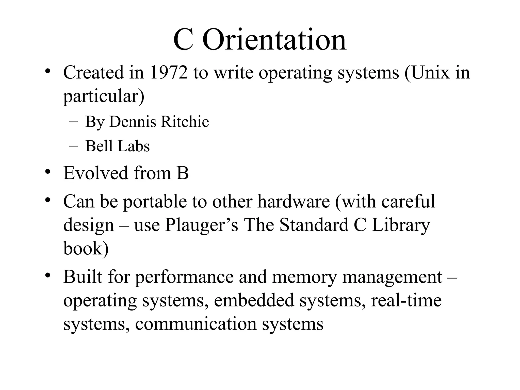 C Orientation
• Created in 1972 to write operating systems (Unix in
particular)
– By Dennis Ritchie
– Bell Labs
• Evolved from B
• Can be portable to other hardware (with careful
design – use Plauger’s The Standard C Library
book)
• Built for performance and memory management –
operating systems, embedded systems, real-time
systems, communication systems
 