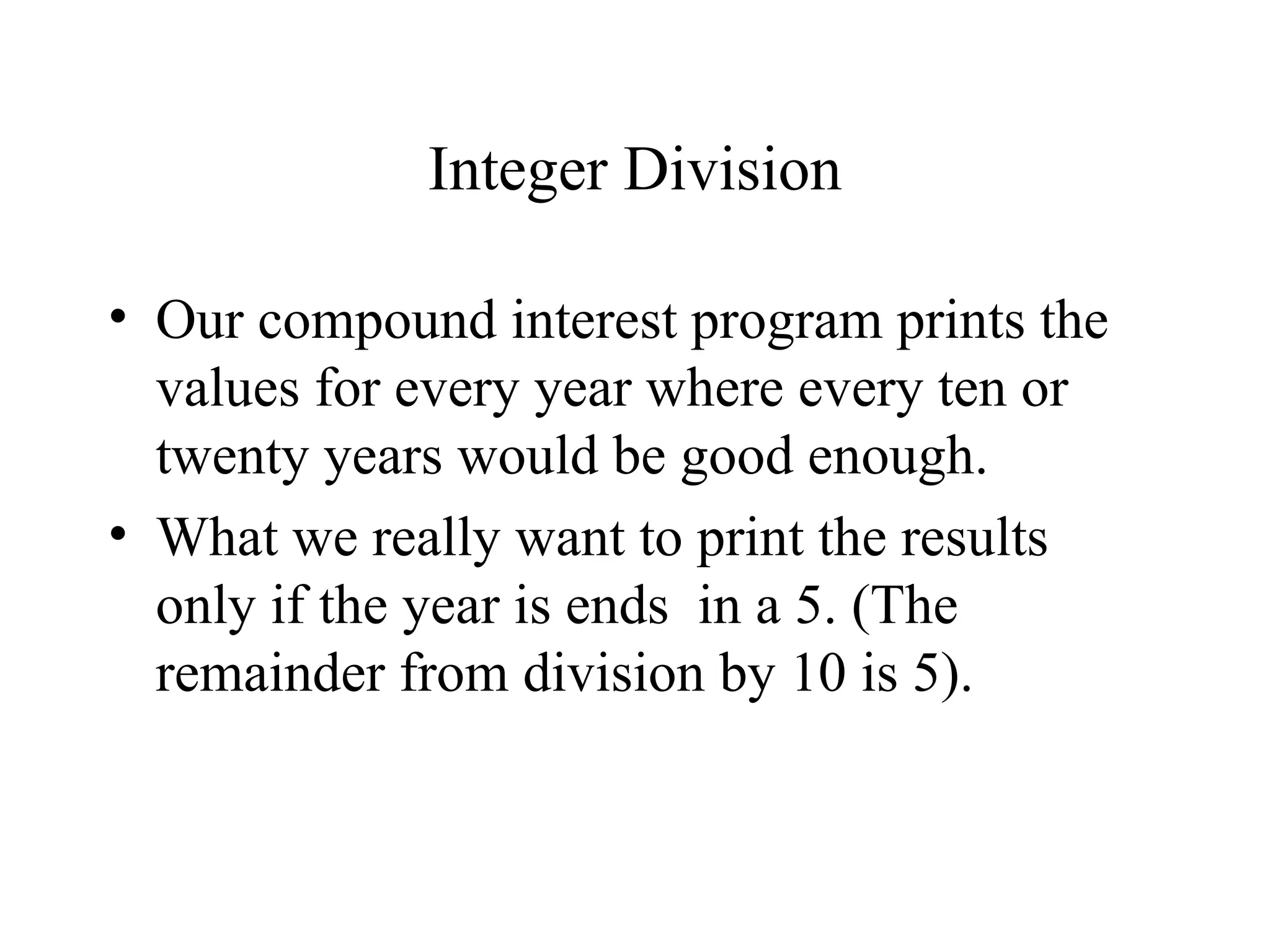 Integer Division
• Our compound interest program prints the
values for every year where every ten or
twenty years would be good enough.
• What we really want to print the results
only if the year is ends in a 5. (The
remainder from division by 10 is 5).
 