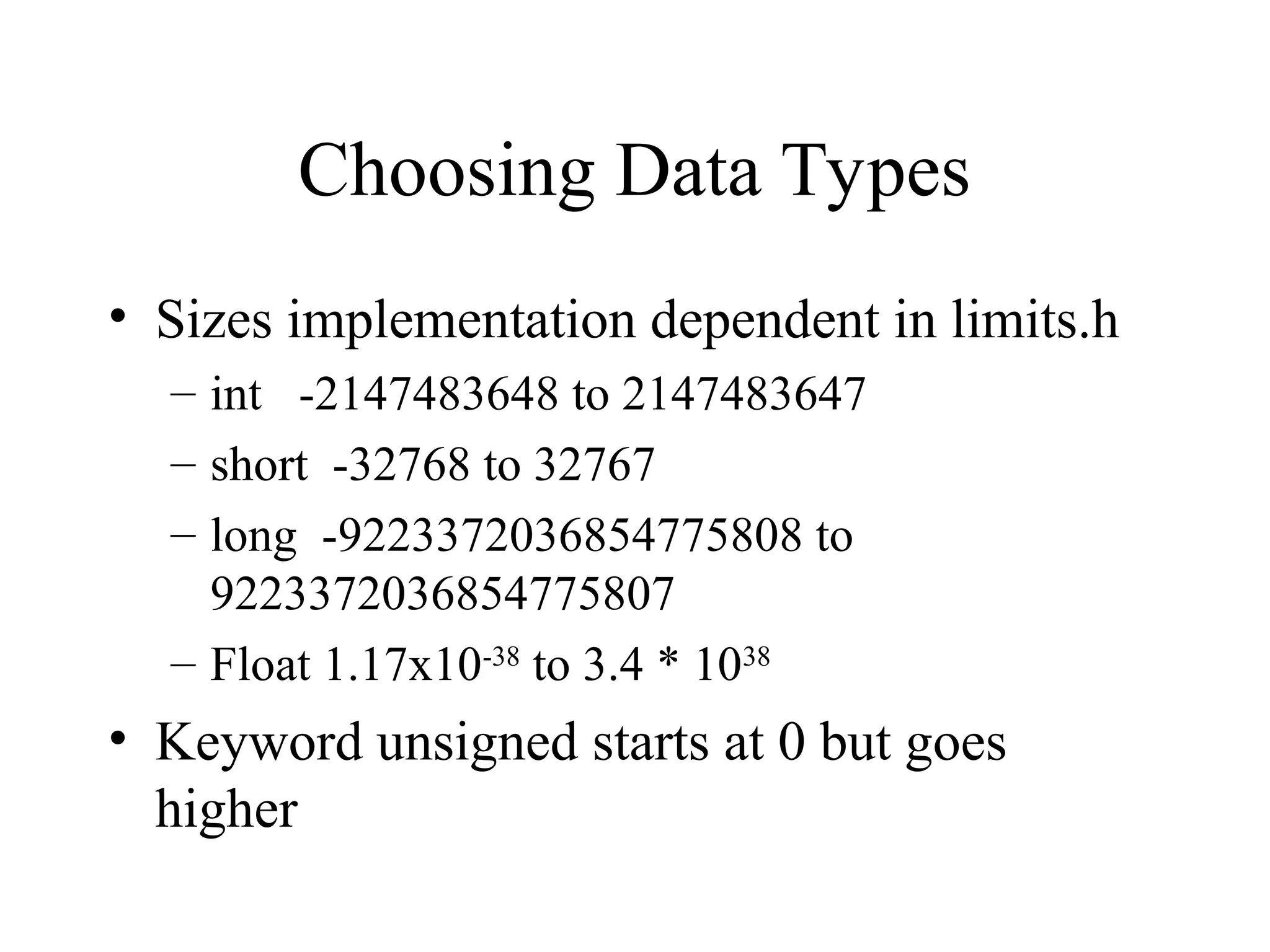 Choosing Data Types
• Sizes implementation dependent in limits.h
– int -2147483648 to 2147483647
– short -32768 to 32767
– long -9223372036854775808 to
9223372036854775807
– Float 1.17x10-38
to 3.4 * 1038
• Keyword unsigned starts at 0 but goes
higher
 
