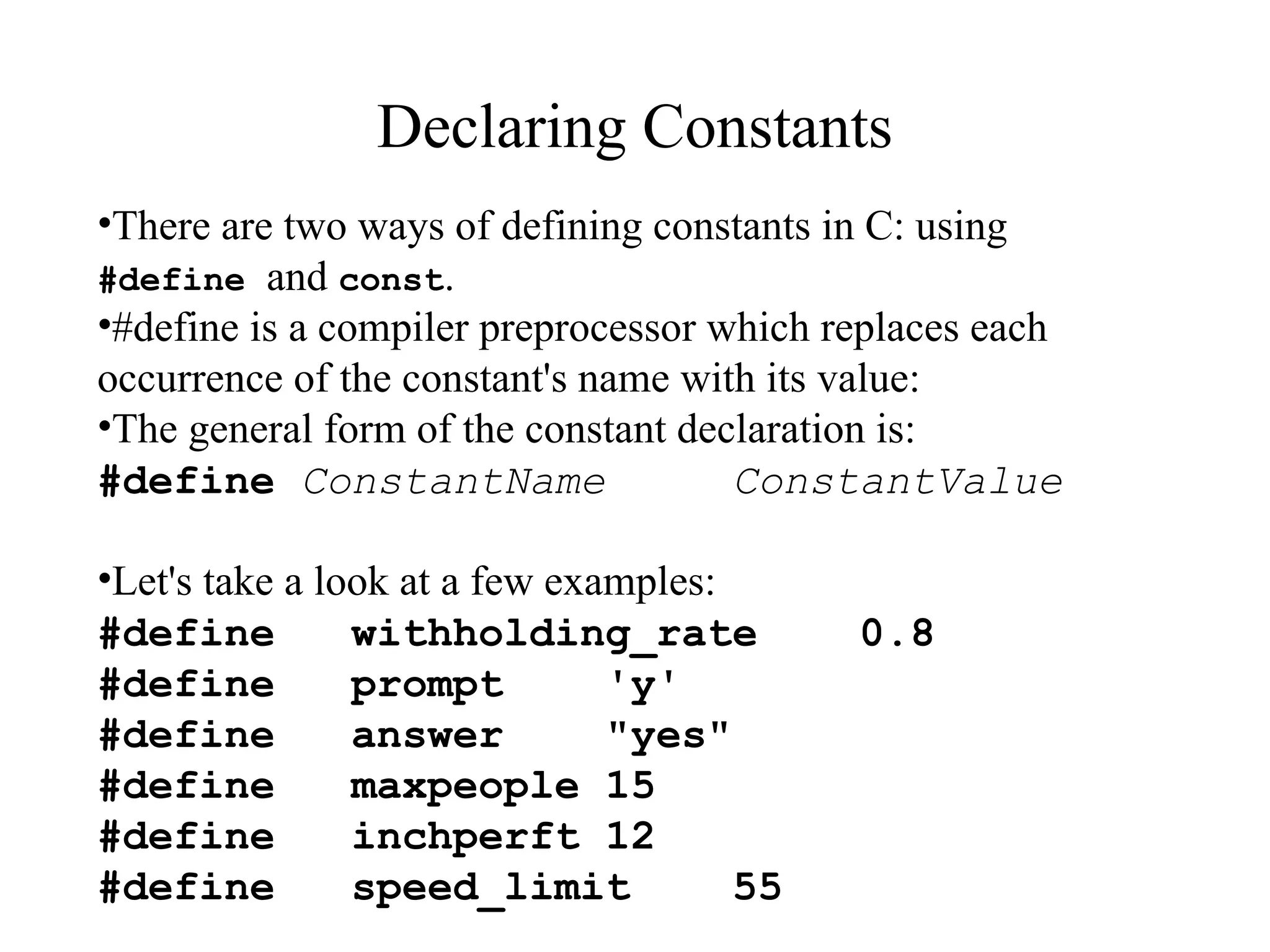 Declaring Constants
•There are two ways of defining constants in C: using
#define and const.
•#define is a compiler preprocessor which replaces each
occurrence of the constant's name with its value:
•The general form of the constant declaration is:
#define ConstantName ConstantValue
•Let's take a look at a few examples:
#define withholding_rate 0.8
#define prompt 'y'
#define answer "yes"
#define maxpeople 15
#define inchperft 12
#define speed_limit 55
 