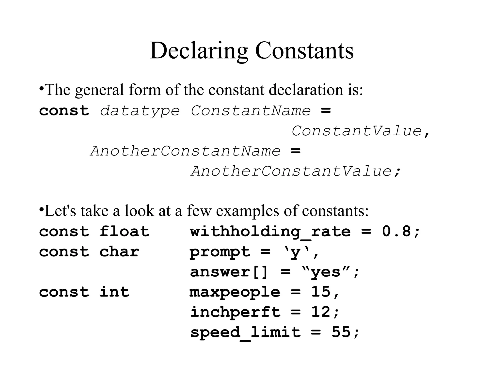 Declaring Constants
•The general form of the constant declaration is:
const datatype ConstantName =
ConstantValue,
AnotherConstantName =
AnotherConstantValue;
•Let's take a look at a few examples of constants:
const float withholding_rate = 0.8;
const char prompt = ‘y‘,
answer[] = “yes”;
const int maxpeople = 15,
inchperft = 12;
speed_limit = 55;
 