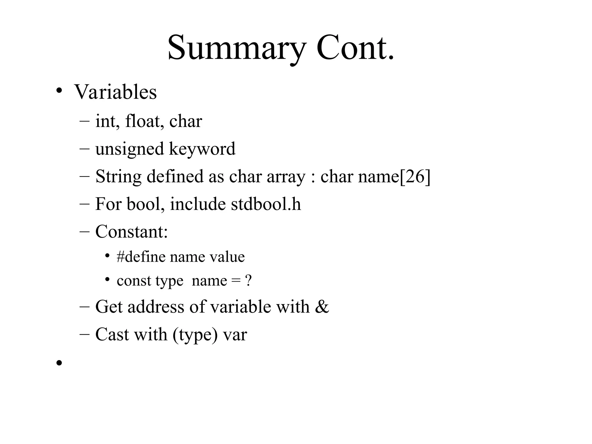 Summary Cont.
• Variables
– int, float, char
– unsigned keyword
– String defined as char array : char name[26]
– For bool, include stdbool.h
– Constant:
• #define name value
• const type name = ?
– Get address of variable with &
– Cast with (type) var
•
 