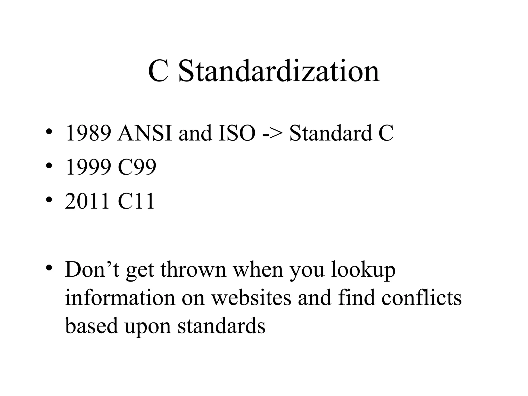 C Standardization
• 1989 ANSI and ISO -> Standard C
• 1999 C99
• 2011 C11
• Don’t get thrown when you lookup
information on websites and find conflicts
based upon standards
 