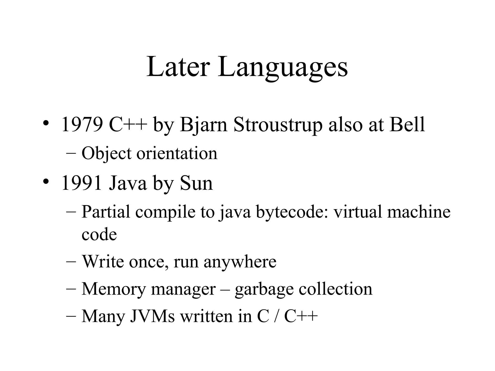 Later Languages
• 1979 C++ by Bjarn Stroustrup also at Bell
– Object orientation
• 1991 Java by Sun
– Partial compile to java bytecode: virtual machine
code
– Write once, run anywhere
– Memory manager – garbage collection
– Many JVMs written in C / C++
 