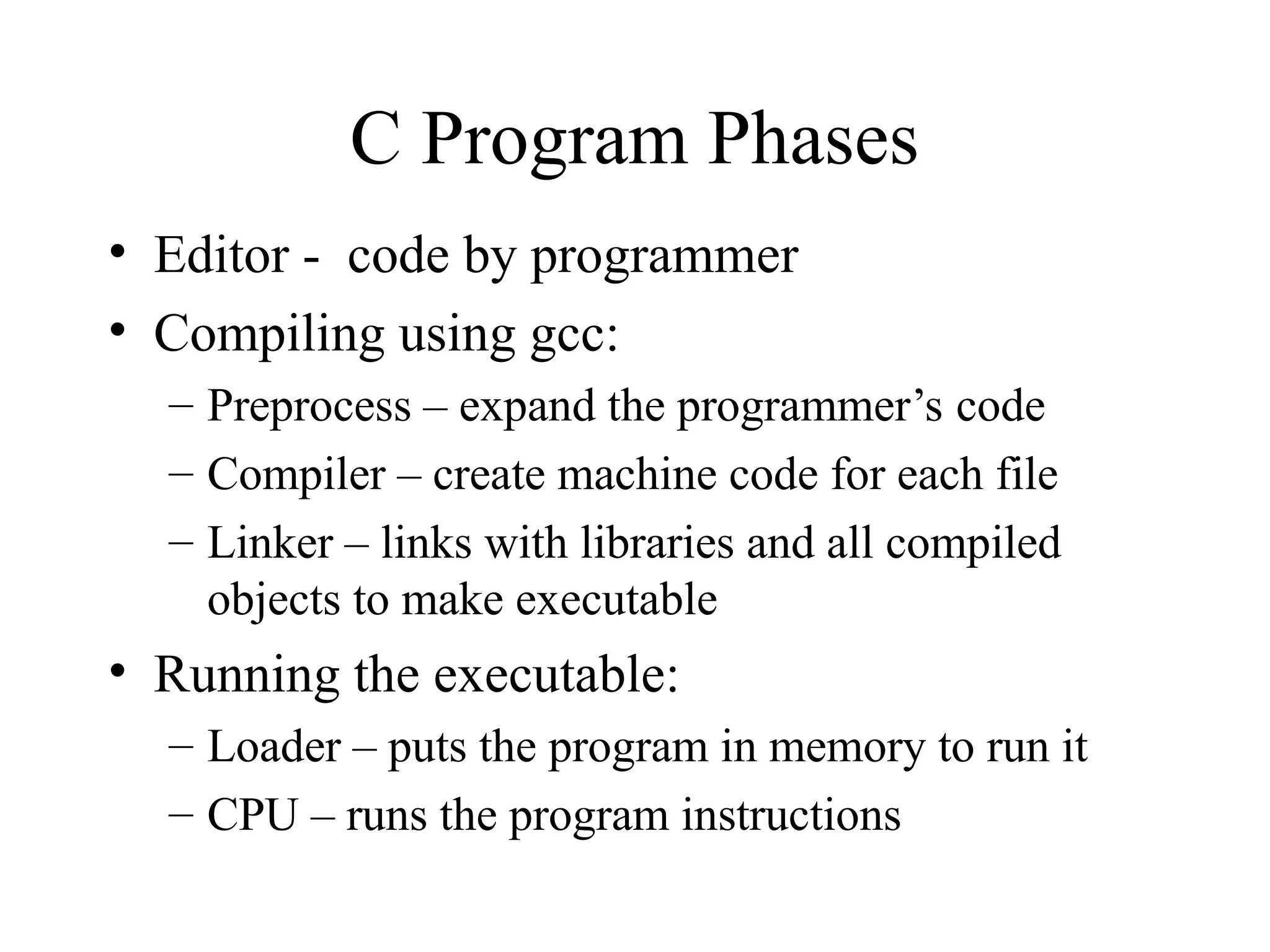 C Program Phases
• Editor - code by programmer
• Compiling using gcc:
– Preprocess – expand the programmer’s code
– Compiler – create machine code for each file
– Linker – links with libraries and all compiled
objects to make executable
• Running the executable:
– Loader – puts the program in memory to run it
– CPU – runs the program instructions
 