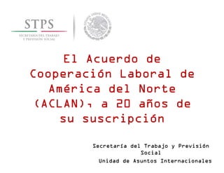 El Acuerdo de
Cooperación Laboral de
América del Norte
(ACLAN), a 20 años de
su suscripción
Secretaría del Trabajo y Previsión
Social
Unidad de Asuntos Internacionales

 