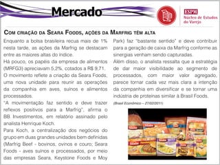 Mercado
Com criação da Seara Foods, ações da Marfrig têm alta
Enquanto a bolsa brasileira recua mais de 1%     Park) faz “bastante sentido” e deve contribuir
nesta tarde, as ações da Marfrig se destacam     para a geração de caixa da Marfrig conforme as
entre as maiores altas do índice.                sinergias venham sendo capturadas.
Há pouco, os papéis da empresa de alimentos      Além disso, o analista ressalta que a estratégia
(MRFG3) apreciavam 5,2%, cotados a R$ 9,71.      de dar maior visibilidade ao segmento de
O movimento reflete a criação da Seara Foods,    processados, com maior valor agregado,
uma nova unidade para reunir as operações        parece tornar cada vez mais clara a intenção
da companhia em aves, suínos e alimentos         da companhia em diversificar e se tornar uma
processados.                                     indústria de proteínas similar à Brasil Foods.
“A movimentação faz sentido e deve trazer        (Brasil Econômico – 27/02/2011)

reflexos positivos para a Marfrig”, afirma o
BB Investimentos, em relatório assinado pelo
analista Henrique Koch.
Para Koch, a centralização dos negócios do
grupo em duas grandes unidades bem definidas
(Marfrig Beef - bovinos, ovinos e couro; Seara
Foods - aves suínos e processados, por meio
das empresas Seara, Keystone Foods e Moy
 