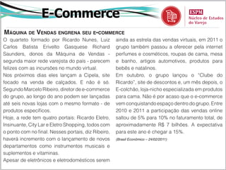 E-Commerce
Máquina de Vendas engrena seu e-commerce
O quarteto formado por Ricardo Nunes, Luiz           ainda as estrela das vendas virtuais, em 2011 o
Carlos Batista Erivelto Gasquese Richard             grupo também passou a oferecer pela internet
Saunders, donos da Máquina de Vendas -               perfumes e cosméticos, roupas de cama, mesa
segunda maior rede varejista do país - parecem       e banho, artigos automotivos, produtos para
felizes com as incursões no mundo virtual.           bebês e natalinos.
Nos próximos dias eles lançam a Cipela, site         Em outubro, o grupo lançou o “Clube do
focado na venda de calçados. E não é só.             Ricardo”, site de descontos e, um mês depois, o
Segundo Marcelo Ribeiro, diretor de e-commerce       E-colchão, loja-nicho especializada em produtos
do grupo, ao longo do ano podem ser lançadas         para cama. Não é por acaso que o e-commerce
até seis novas lojas com o mesmo formato - de        vem conquistando espaço dentro do grupo. Entre
produtos específicos.                                2010 e 2011 a participação das vendas online
Hoje, a rede tem quatro portais: Ricardo Eletro,     saltou de 5% para 10% no faturamento total, de
Insinuante, City Lar e Eletro Shopping, todos com    aproximadamente R$ 7 bilhões. A expectativa
o ponto com no final. Nesses portais, diz Ribeiro,   para este ano é chegar a 15%.
haverá incremento com o lançamento de novos          (Brasil Econômico – 24/02/2011)

departamentos como instrumentos musicais e
suplementos e vitaminas.
Apesar de eletrônicos e eletrodomésticos serem
 