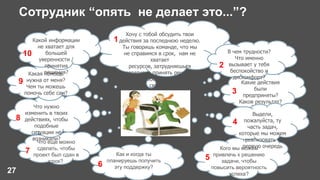 Сотрудник “опять не делает это...”?
27
Какие действия
были
предприняты?
Каков результат?
Хочу с тобой обсудить твои
действия за последнюю неделю.
Ты говоришь команде, что мы
не справимся в срок, нам не
хватает
ресурсов, затрудняешься
оперативно принять решение.
Давай разберемся с чем это
связано.
1
В чем трудности?
Что именно
вызывает у тебя
беспокойство и
дискомфорт?
2
3
Кого мы можем
привлечь к решению
задачи, чтобы
повысить вероятность
успеха?
Выдели,
пожалуйста, ту
часть задач,
которые мы можем
реализовать в
первую очередь
5
4
Как и когда ты
планируешь получить
эту поддержку?6
Что еще можно
сделать, чтобы
проект был сдан в
срок?
7
Что нужно
изменить в твоих
действиях, чтобы
подобные
ситуации не
возникали?
Какая помощь
нужна от меня?
Чем ты можешь
помочь себе сам?
8
Какой информации
не хватает для
большей
уверенности /
принятия
решения?
9
10
 