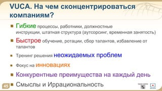 VUCA. На чем сконцентрироваться
компаниям?
Гибкие процессы, работники, должностные
инструкции, штатная структура (аутсорсинг, временная занятость)
Быстрое обучение, ротации, сбор талантов, избавление от
талантов
Тренинг решения неожидаемых проблем
Фокус на инновациях
Конкурентные преимущества на каждый день
Смыслы и Иррациональность45
 