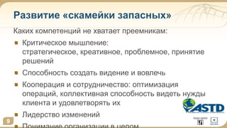 9
Развитие «скамейки запасных»
Каких компетенций не хватает преемникам:
Критическое мышление:
стратегическое, креативное, проблемное, принятие
решений
Способность создать видение и вовлечь
Кооперация и сотрудничество: оптимизация
операций, коллективная способность видеть нужды
клиента и удовлетворять их
Лидерство изменений
9
 