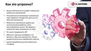Как это устроено?
•

Выпуск обновления не требует перевыпуск
мобильных приложений

•

Пользователи устанавливают приложение
через AppStore и Google Play. Для них это
обычное приложение

•

Мобильное приложение удобно для
коллективной разработки, легко
масштабировать выпуск. Все формы и
изменения сразу отражаются на сайте.

•

Не нужно придумывать API

•

Обычные страницы платформы «1СБитрикс», обычные компоненты. Только
ряд дополнительных требований к верстке

•

Единая разработка для всех мобильных
платформ

 