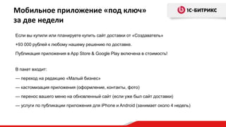 Мобильное приложение «под ключ»
за две недели
Если вы купили или планируете купить сайт доставки от «Создаватель»
+93 000 рублей к любому нашему решению по доставке.
Публикация приложения в App Store & Google Play включена в стоимость!
В пакет входит:
— переход на редакцию «Малый бизнес»
— кастомизация приложения (оформление, контакты, фото)
— перенос вашего меню на обновленный сайт (если уже был сайт доставки)
— услуги по публикации приложения для iPhone и Android (занимает около 4 недель)

 
