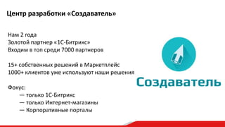 Центр разработки «Создаватель»
Нам 2 года
Золотой партнер «1С-Битрикс»
Входим в топ среди 7000 партнеров
15+ собственных решений в Маркетплейс
1000+ клиентов уже используют наши решения
Фокус:
— только 1С-Битрикс
— только Интернет-магазины
— Корпоративные порталы

 