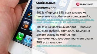 Мобильные
приложения
2012: «Порядка 15% всех заказов мы
получаем из мобильных приложений».
http://slon.ru/future/levon_oganesyan_delivery_club_novyy_polz
ovatel_obkhoditsya_nam_do_100_rubley-864071.xhtml

2013: «Ежемесячный оборот — больше
360 млн. рублей, рост 300%. Компания
делает ставку на мобильное
приложение, с которого поступает около
40% всех заказов».
http://www.siliconrus.com/2013/12/delivery-club/

 
