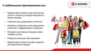 С мобильным приложением вы:
•

Предоставите своим клиентам быстрый
доступ к каталогу интернет-магазина и к
своим заказам

•

Сможете легко удерживать клиентов

•

Сможете отправлять push-уведомления
клиентам с информацией о новинках

•

Наладите регулярные продажи своих
товаров и услуг

•

Повысите качество обслуживания

•

Задействуете новые способы маркетинга
для увеличения продаж

 