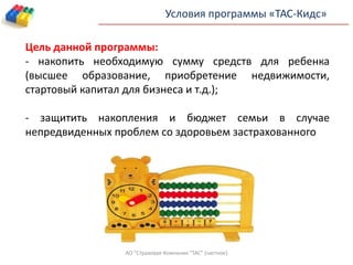 Условия программы «ТАС-Кидс»
Цель данной программы:
- накопить необходимую сумму средств для ребенка
(высшее образование, приобретение недвижимости,
стартовый капитал для бизнеса и т.д.);
- защитить накопления и бюджет семьи в случае
непредвиденных проблем со здоровьем застрахованного
АО "Страховая Компания "ТАС" (частное)
 