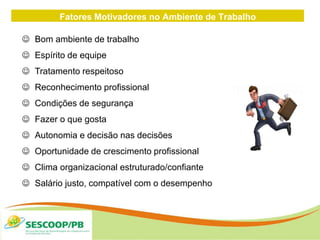Fatores Motivadores no Ambiente de Trabalho
 Bom ambiente de trabalho
 Espírito de equipe
 Tratamento respeitoso
 Reconhecimento profissional
 Condições de segurança
 Fazer o que gosta
 Autonomia e decisão nas decisões
 Oportunidade de crescimento profissional
 Clima organizacional estruturado/confiante
 Salário justo, compatível com o desempenho
 