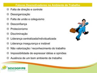 Fatores Desmotivadores no Ambiente de Trabalho
 Falta de direção e controle
 Desorganização
 Falta de união e coleguismo
 Desconfiança
 Protecionismo
 Discriminação
 Liderança centralizada/individualizada
 Liderança insegurança e instável
 Não valorização / reconhecimento do trabalho
 Impossibilidade de expressar idéias e opiniões
 Ausência de um bom ambiente de trabalho
 