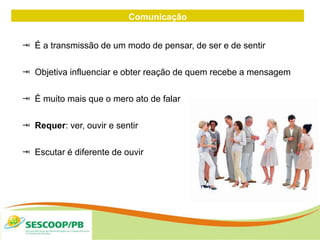 Comunicação
 É a transmissão de um modo de pensar, de ser e de sentir
 Objetiva influenciar e obter reação de quem recebe a mensagem
 É muito mais que o mero ato de falar
 Requer: ver, ouvir e sentir
 Escutar é diferente de ouvir
 