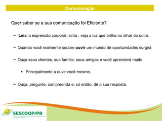 Comunicação
Quer saber se a sua comunicação foi Eficiente?
 ‘Leia’ a expressão corporal, sinta , veja a luz que brilha no olhar do outro.
 Quando você realmente souber ouvir um mundo de oportunidades surgirá
 Ouça seus clientes, sua família, seus amigos e você aprenderá muito
 Principalmente a ouvir você mesmo.
 Ouça, pergunte, compreenda e, só então, dê a sua resposta.
 