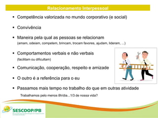 Relacionamento Interpessoal
 Competência valorizada no mundo corporativo (e social)
 Convivência
 Maneira pela qual as pessoas se relacionam
(amam, odeiam, competem, brincam, trocam favores, ajudam, lideram, ...)
 Comportamentos verbais e não verbais
(facilitam ou dificultam)
 Comunicação, cooperação, respeito e amizade
 O outro é a referência para o eu
 Passamos mais tempo no trabalho do que em outras atividade
Trabalhamos pelo menos 8h/dia...1/3 de nossa vida?
 