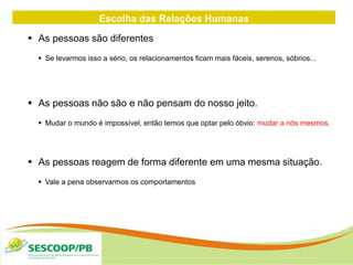 Escolha das Relações Humanas
 As pessoas são diferentes
 Se levarmos isso a sério, os relacionamentos ficam mais fáceis, serenos, sóbrios...
 As pessoas não são e não pensam do nosso jeito.
 Mudar o mundo é impossível, então temos que optar pelo óbvio: mudar a nós mesmos.
 As pessoas reagem de forma diferente em uma mesma situação.
 Vale a pena observarmos os comportamentos
 