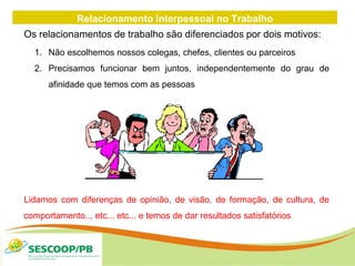 Relacionamento Interpessoal no Trabalho
Os relacionamentos de trabalho são diferenciados por dois motivos:
1. Não escolhemos nossos colegas, chefes, clientes ou parceiros
2. Precisamos funcionar bem juntos, independentemente do grau de
afinidade que temos com as pessoas
Lidamos com diferenças de opinião, de visão, de formação, de cultura, de
comportamento... etc... etc... e temos de dar resultados satisfatórios
 