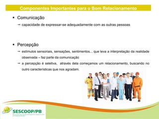 Componentes Importantes para o Bom Relacionamento
Interpessoal
 Comunicação
 capacidade de expressar-se adequadamente com as outras pessoas
 Percepção
 estímulos sensoriais, sensações, sentimentos... que leva a interpretação da realidade
observada – faz parte da comunicação
 a percepção é seletiva, através dela começamos um relacionamento, buscando no
outro características que nos agradam.
 