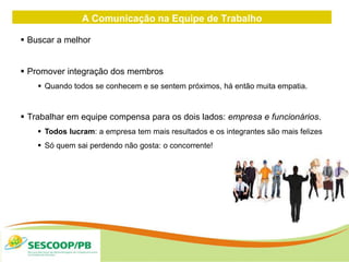 A Comunicação na Equipe de Trabalho
 Buscar a melhor
 Promover integração dos membros
 Quando todos se conhecem e se sentem próximos, há então muita empatia.
 Trabalhar em equipe compensa para os dois lados: empresa e funcionários.
 Todos lucram: a empresa tem mais resultados e os integrantes são mais felizes
 Só quem sai perdendo não gosta: o concorrente!
 