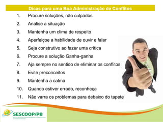 Dicas para uma Boa Administração de Conflitos
1. Procure soluções, não culpados
2. Analise a situação
3. Mantenha um clima de respeito
4. Aperfeiçoe a habilidade de ouvir e falar
5. Seja construtivo ao fazer uma crítica
6. Procure a solução Ganha-ganha
7. Aja sempre no sentido de eliminar os conflitos
8. Evite preconceitos
9. Mantenha a calma
10. Quando estiver errado, reconheça
11. Não varra os problemas para debaixo do tapete
 