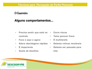 Técnicas para Percepção de Perfis Pessoais
ZONA
DE
• Precisa sentir que está no
controle
• Foca o aqui e agora
• Adora abordagens rápidas
• É impaciente
• Gosta de desafios
• Corre riscos
• Teme parecer fraco
• É multitarefa
• Detesta rotinas imutáveis
• Detesta ser passado para
trás
O Guerreiro
Alguns comportamentos...
 