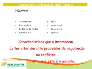 Técnicas para Percepção de Perfis Pessoais
ZONA
DE
• Ostentador
• Mercenário
• Sedento de Poder
• Materialista
• Brutal
• Insensível
• Destrutivo
• Sádico
O Guerreiro
Características que o incomodam...
Evitar citar durante processos de negociação
ou conflitos...
Estar ciente que este é o gargalo.
 