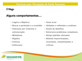 Técnicas para Percepção de Perfis Pessoais
ZONA
DE
• Lógico e Objetivo
• Busca a perfeição e a exatidão
• Interesse por sistemas e
estruturação
• Metódicos
• Rígidos
• Críticos
• Inflexíveis
• Teme errar
• Voltados a reflexões e análises
• Gosta de detalhes
• Soluciona problemas complexos
• Atingi padrões elevados
• Detesta improvisações,
incertezas, instabilidades e
críticas
O Mago
Alguns comportamentos....
 