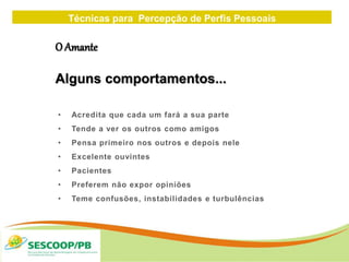 Técnicas para Percepção de Perfis Pessoais
ZONA
DE
• Acredita que cada um fará a sua parte
• Tende a ver os outros como amigos
• Pensa primeiro nos outros e depois nele
• Excelente ouvintes
• Pacientes
• Preferem não expor opiniões
• Teme confusões, instabilidades e turbulências
O Amante
Alguns comportamentos...
 