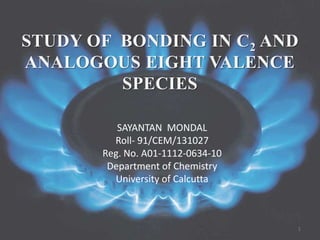 STUDY OF BONDING IN C2 AND
ANALOGOUS EIGHT VALENCE
SPECIES
SAYANTAN MONDAL
Roll- 91/CEM/131027
Reg. No. A01-1112-0634-10
Department of Chemistry
University of Calcutta
1
 